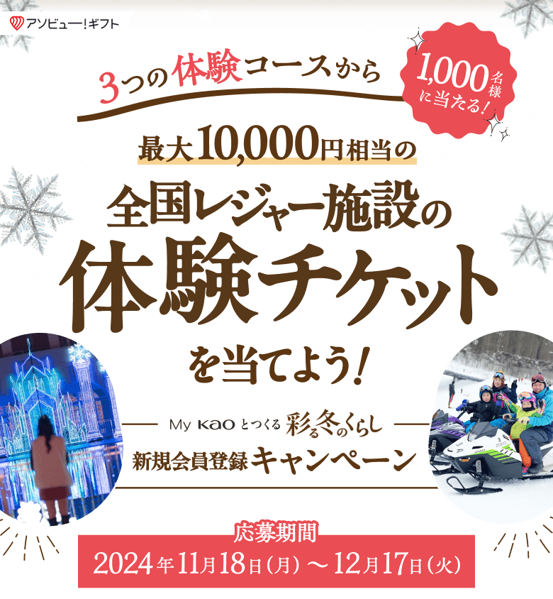 アソビュー！ギフト 3つの体験コースから1,000名様に当たる！最大10,000円相当の全国レジャー施設の体験チケットを当てよう！ My Kaoとつくる彩る冬のくらし 新規会員登録キャンペーン 応募期間 応募期間：2024年11月18日（月曜日）～12月17日（火曜日）