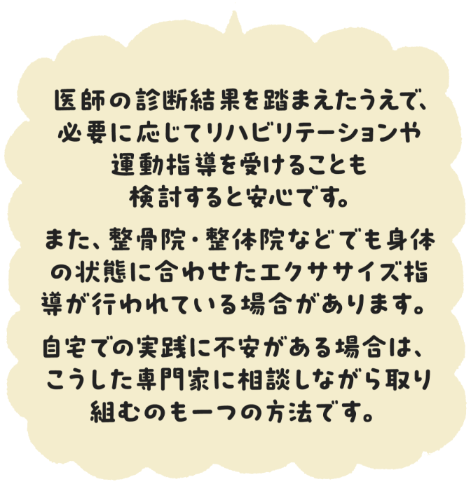 医師の診断結果を踏まえた上で、必要に応じてリハビリテーションや運動指導を受けることも検討すると安心です。　また、整骨院・整体院などでも身体の状態に合わせたエクササイズ指導が行われている場合があります。　自宅での実践に不安がある場合は、こうした専門家に相談しながら取り組むのも一つの方法です。